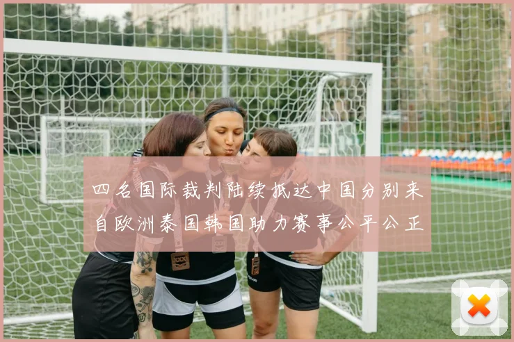 四名国际裁判陆续抵达中国分别来自欧洲泰国韩国助力赛事公平公正