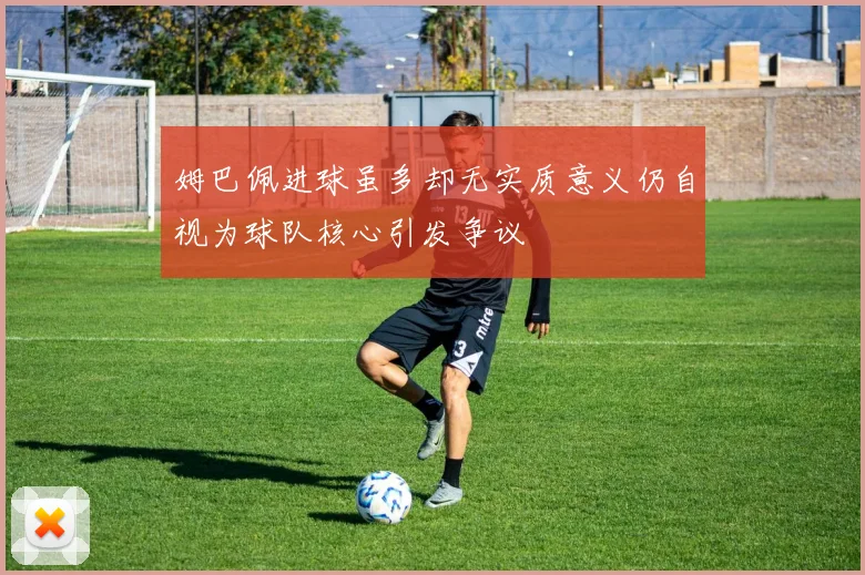 姆巴佩进球虽多却无实质意义仍自视为球队核心引发争议