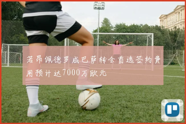 若昂佩德罗成巴萨转会首选签约费用预计达7000万欧元