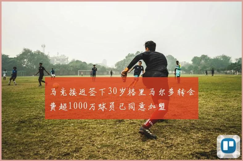 马竞接近签下30岁格里马尔多转会费超1000万球员已同意加盟