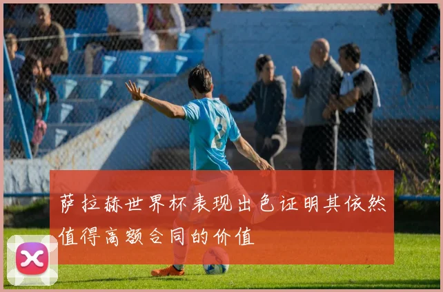 萨拉赫世界杯表现出色证明其依然值得高额合同的价值