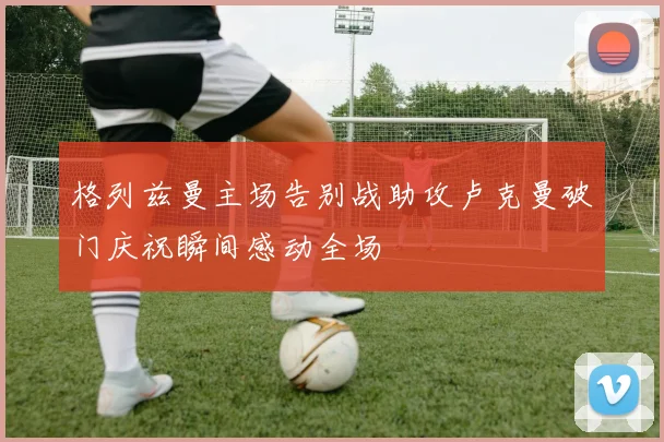格列兹曼主场告别战助攻卢克曼破门庆祝瞬间感动全场
