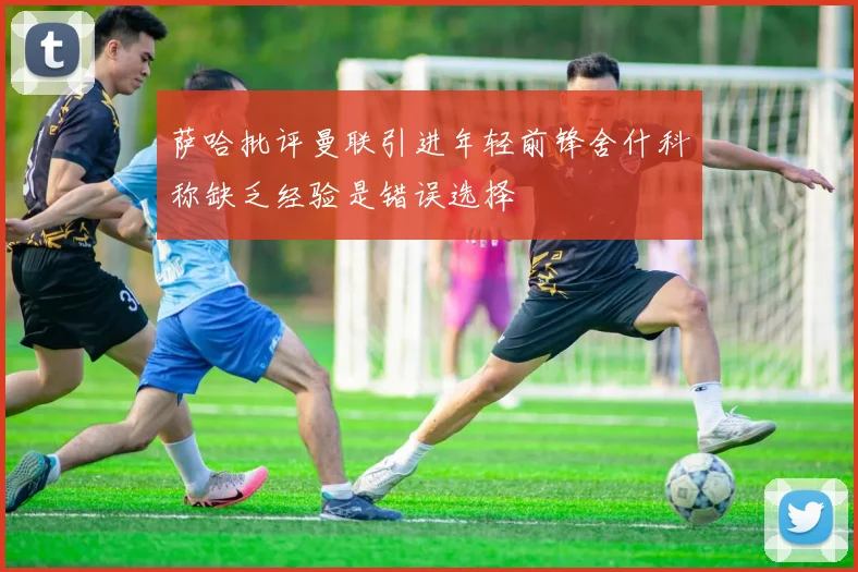 萨哈批评曼联引进年轻前锋舍什科称缺乏经验是错误选择