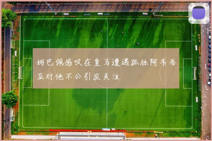 姆巴佩感叹在皇马遭遇孤独阿韦洛亚对他不公引发关注