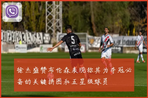 徐杰盛赞布伦森表现称其为夺冠必备的关键拼图和五星级球员