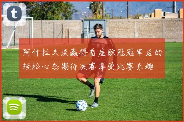 阿什拉夫谈赢得首座欧冠冠军后的轻松心态期待决赛享受比赛乐趣