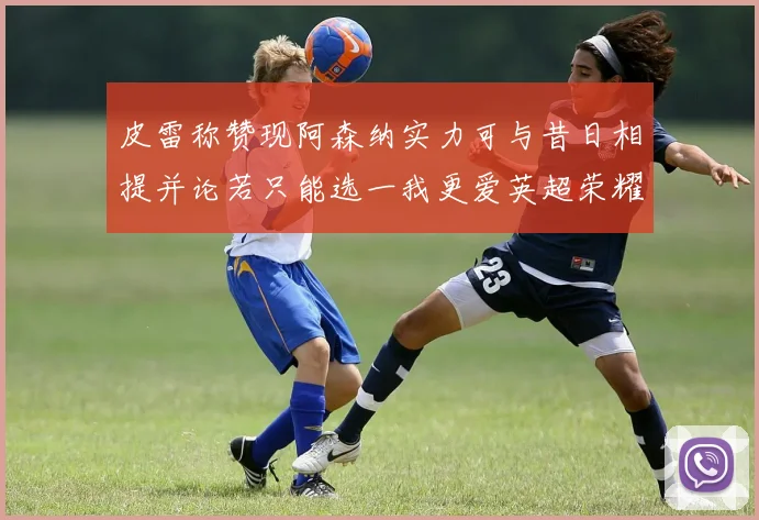 皮雷称赞现阿森纳实力可与昔日相提并论若只能选一我更爱英超荣耀