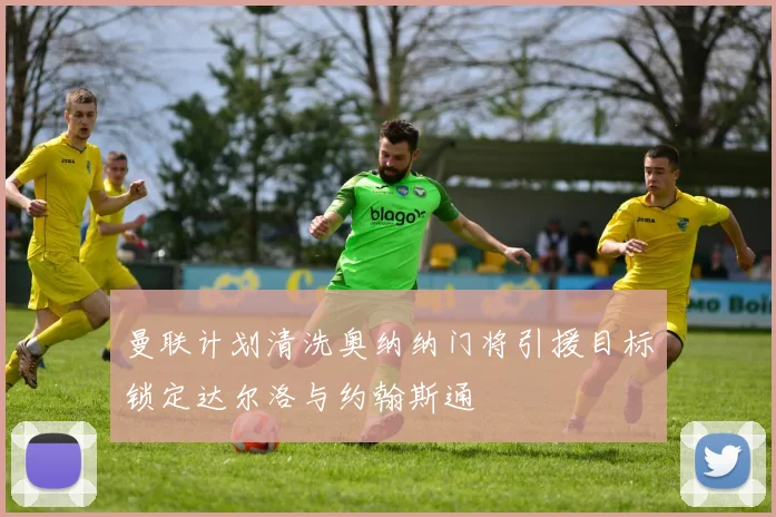 曼联计划清洗奥纳纳门将引援目标锁定达尔洛与约翰斯通