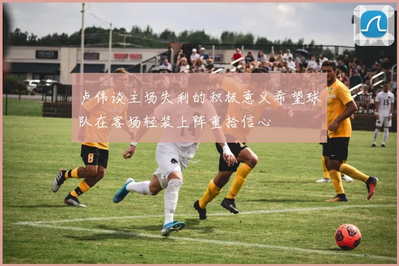 卢伟谈主场失利的积极意义希望球队在客场轻装上阵重拾信心