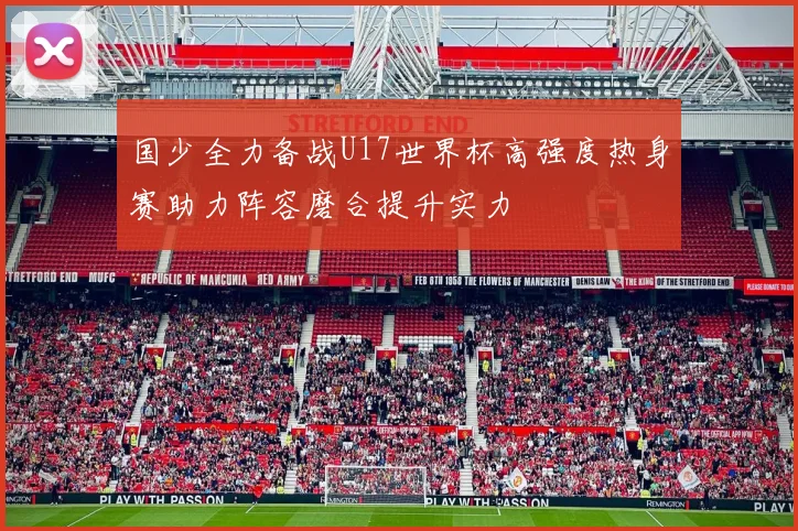 国少全力备战U17世界杯高强度热身赛助力阵容磨合提升实力