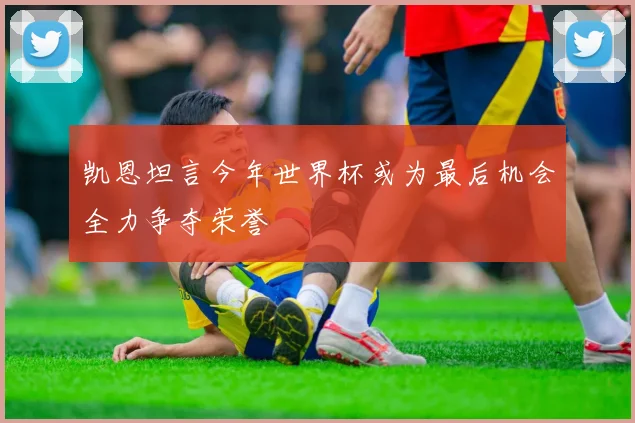 凯恩坦言今年世界杯或为最后机会全力争夺荣誉