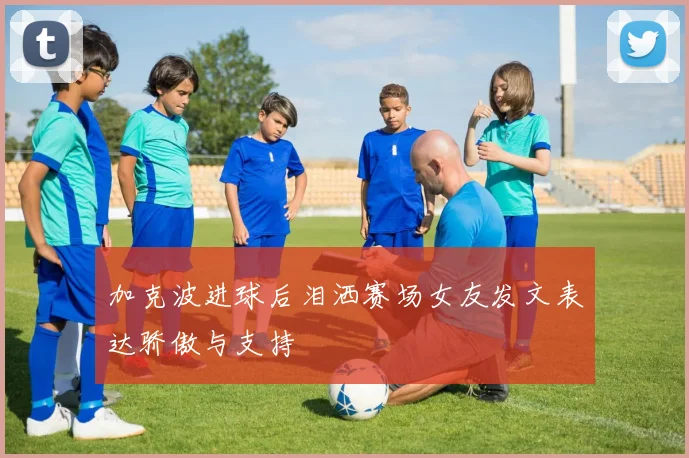 加克波进球后泪洒赛场女友发文表达骄傲与支持