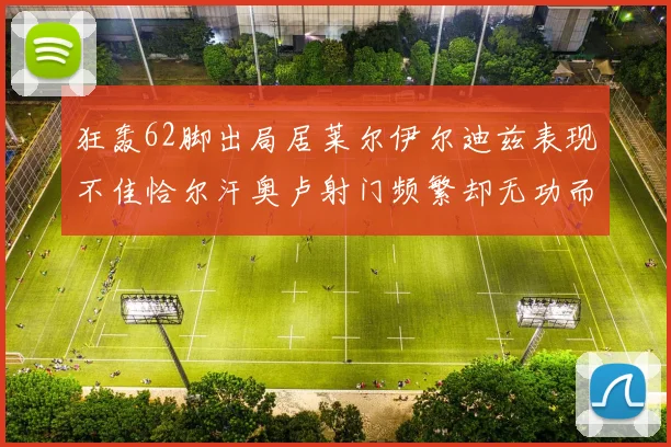狂轰62脚出局居莱尔伊尔迪兹表现不佳恰尔汗奥卢射门频繁却无功而返