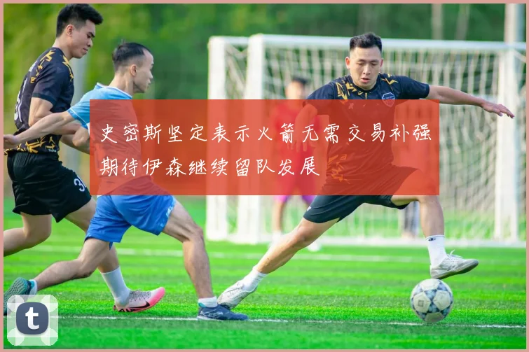 史密斯坚定表示火箭无需交易补强期待伊森继续留队发展