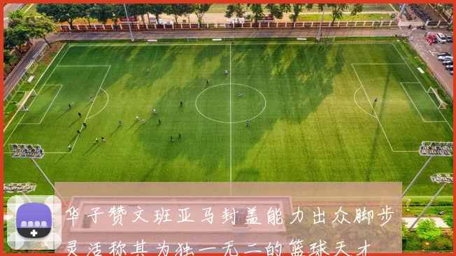 华子赞文班亚马封盖能力出众脚步灵活称其为独一无二的篮球天才