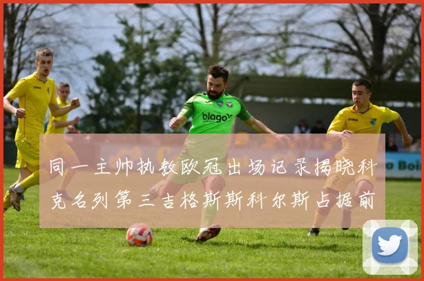 同一主帅执教欧冠出场记录揭晓科克名列第三吉格斯斯科尔斯占据前两位