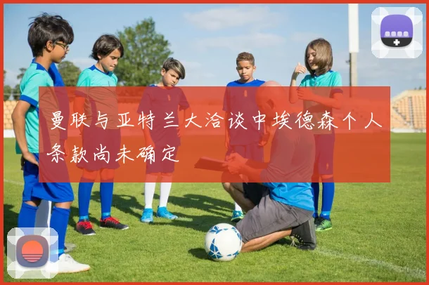 曼联与亚特兰大洽谈中埃德森个人条款尚未确定