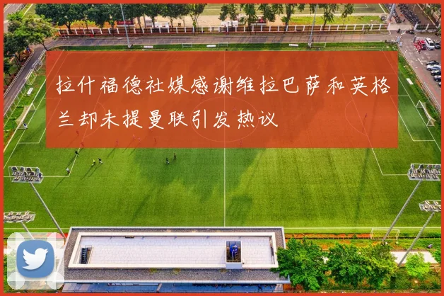 拉什福德社媒感谢维拉巴萨和英格兰却未提曼联引发热议