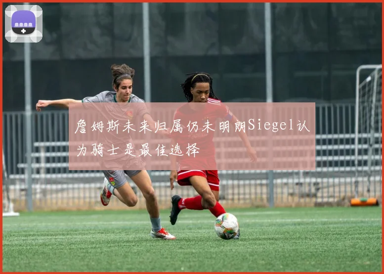 詹姆斯未来归属仍未明朗Siegel认为骑士是最佳选择