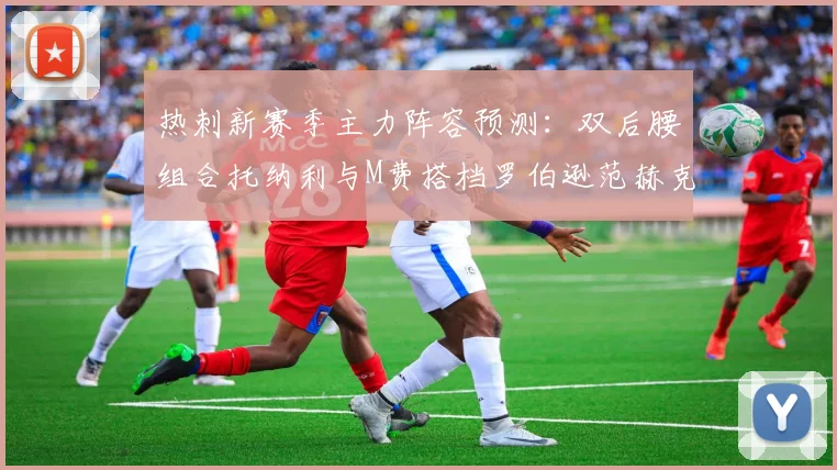 热刺新赛季主力阵容预测：双后腰组合托纳利与M费搭档罗伯逊范赫克加盟