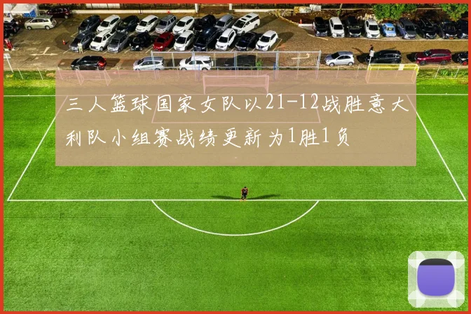 三人篮球国家女队以21-12战胜意大利队小组赛战绩更新为1胜1负