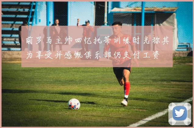 前罗马主帅回忆托蒂训练时光称其为享受并感慨俱乐部仍支付工资