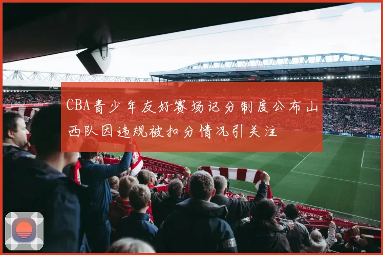 CBA青少年友好赛场记分制度公布山西队因违规被扣分情况引关注