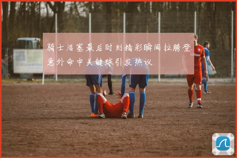骑士活塞最后时刻精彩瞬间拉胯登意外命中关键球引发热议