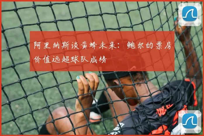 阿里纳斯谈黄蜂未来：鲍尔的票房价值远超球队成绩