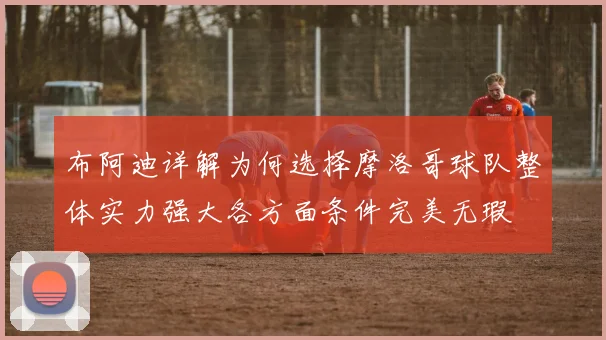 布阿迪详解为何选择摩洛哥球队整体实力强大各方面条件完美无瑕